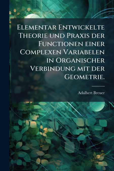 Elementar Entwickelte Theorie und Praxis der Functionen einer Complexen Variabelen in Organischer Verbindung mit der Geometrie.
