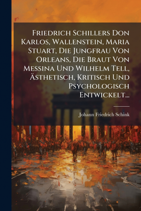 Friedrich Schillers Don Karlos, Wallenstein, Maria Stuart, Die Jungfrau Von Orleans, Die Braut Von Messina Und Wilhelm Tell, Ästhetisch, Kritisch Und Psychologisch Entwickelt...