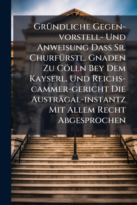 Gründliche Gegen-vorstell- Und Anweisung Daß Sr. Churfürstl. Gnaden Zu Cölln Bey Dem Kayserl. Und Reichs-cammer-gericht Die Austrägal-instantz Mit Allem Recht Abgesprochen