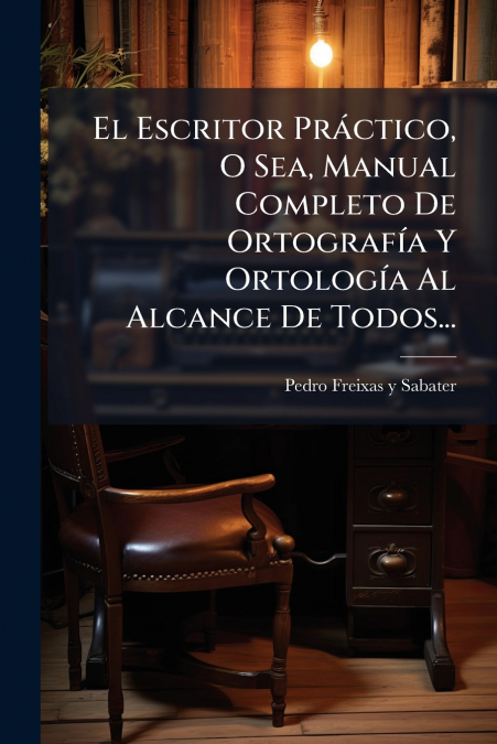 El Escritor Práctico, O Sea, Manual Completo De Ortografía Y Ortología Al Alcance De Todos...