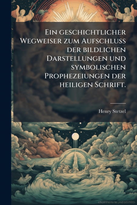 Ein geschichtlicher Wegweiser zum Aufschluss der bildlichen Darstellungen und symbolischen Prophezeiungen der heiligen Schrift.