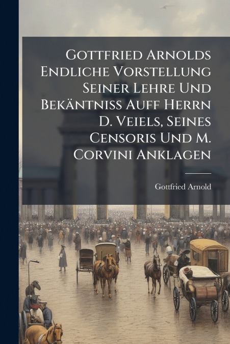 Gottfried Arnolds Endliche Vorstellung Seiner Lehre Und Bekäntniß Auff Herrn D. Veiels, Seines Censoris Und M. Corvini Anklagen