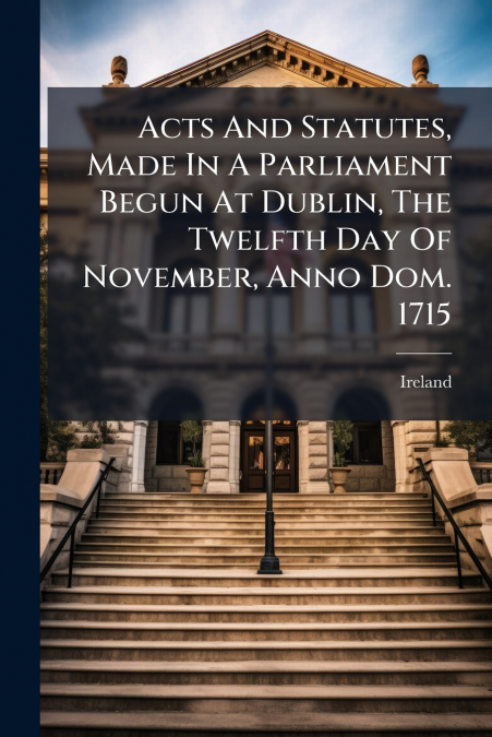 Acts And Statutes, Made In A Parliament Begun At Dublin, The Twelfth Day Of November, Anno Dom. 1715
