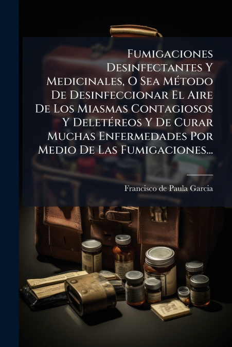 Fumigaciones Desinfectantes Y Medicinales, O Sea Método De Desinfeccionar El Aire De Los Miasmas Contagiosos Y Deletéreos Y De Curar Muchas Enfermedades Por Medio De Las Fumigaciones...