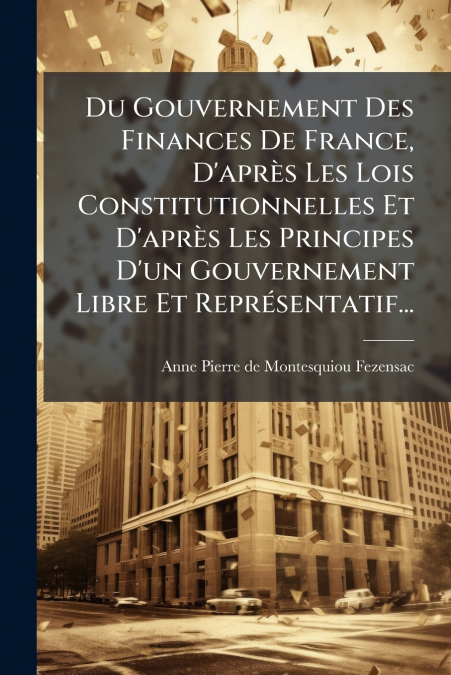 Du Gouvernement Des Finances De France, D’après Les Lois Constitutionnelles Et D’après Les Principes D’un Gouvernement Libre Et Représentatif...