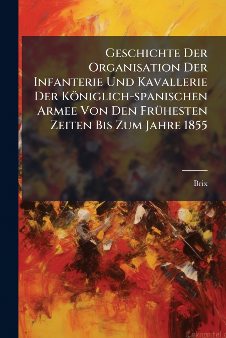 Geschichte Der Organisation Der Infanterie Und Kavallerie Der Königlich-spanischen Armee Von Den Frühesten Zeiten Bis Zum Jahre 1855