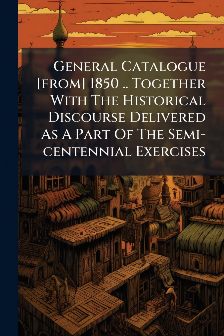 General Catalogue [from] 1850 .. Together With The Historical Discourse Delivered As A Part Of The Semi-centennial Exercises