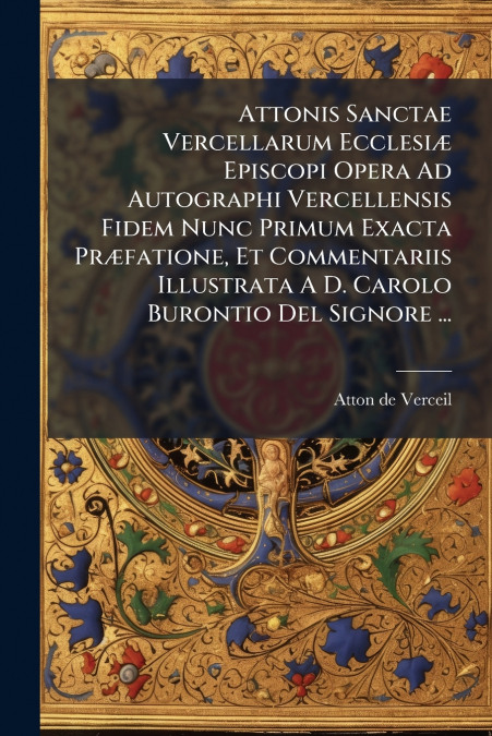 Attonis Sanctae Vercellarum Ecclesiæ Episcopi Opera Ad Autographi Vercellensis Fidem Nunc Primum Exacta Præfatione, Et Commentariis Illustrata A D. Carolo Burontio Del Signore ...