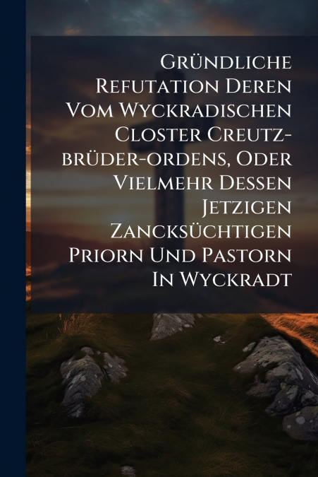 Gründliche Refutation Deren Vom Wyckradischen Closter Creutz-brüder-ordens, Oder Vielmehr Dessen Jetzigen Zancksüchtigen Priorn Und Pastorn In Wyckradt