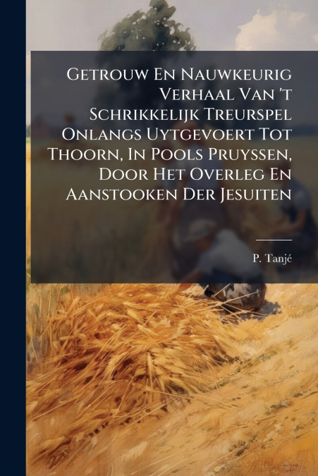 Getrouw En Nauwkeurig Verhaal Van ’t Schrikkelijk Treurspel Onlangs Uytgevoert Tot Thoorn, In Pools Pruyssen, Door Het Overleg En Aanstooken Der Jesuiten