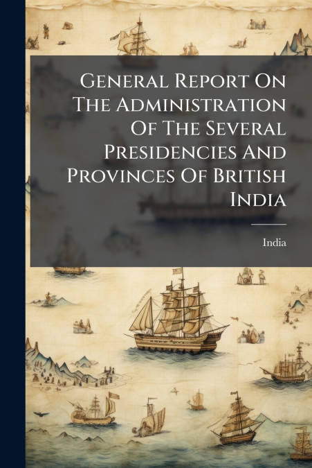 General Report On The Administration Of The Several Presidencies And Provinces Of British India