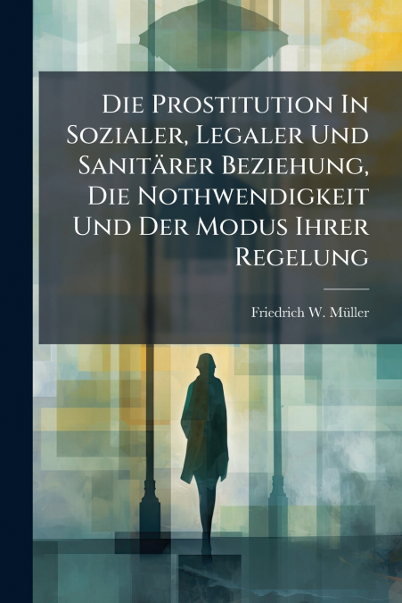 Die Prostitution In Sozialer, Legaler Und Sanitärer Beziehung, Die Nothwendigkeit Und Der Modus Ihrer Regelung