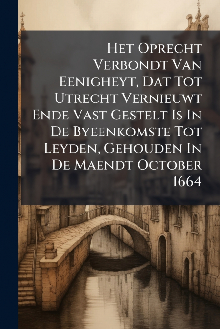 Het Oprecht Verbondt Van Eenigheyt, Dat Tot Utrecht Vernieuwt Ende Vast Gestelt Is In De Byeenkomste Tot Leyden, Gehouden In De Maendt October 1664