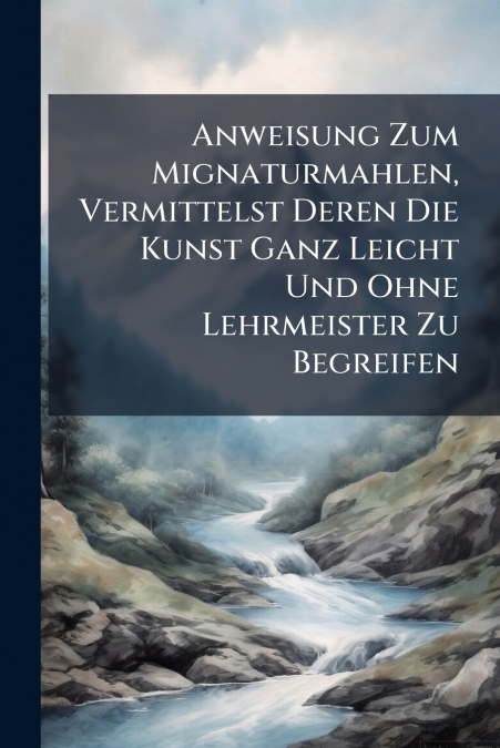 Anweisung Zum Mignaturmahlen, Vermittelst Deren Die Kunst Ganz Leicht Und Ohne Lehrmeister Zu Begreifen