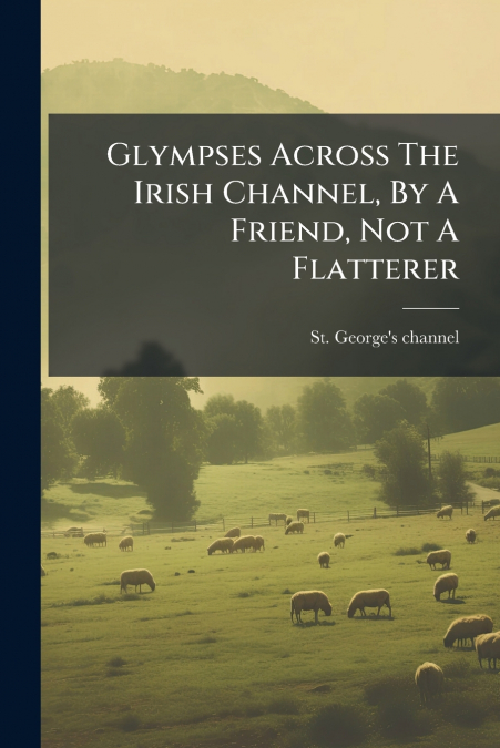 Glympses Across The Irish Channel, By A Friend, Not A Flatterer