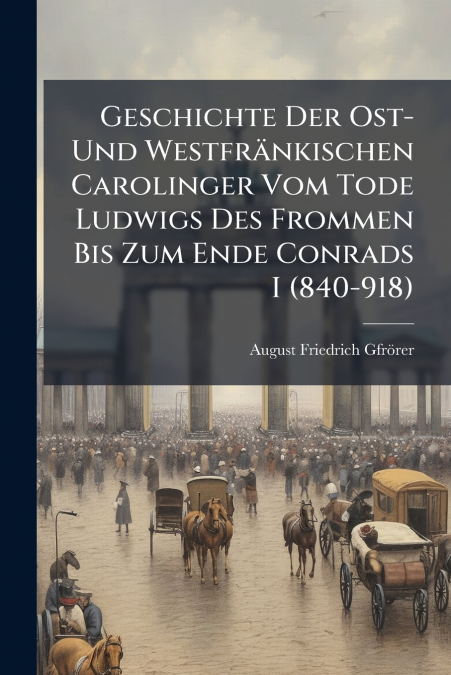 Geschichte Der Ost- Und Westfränkischen Carolinger Vom Tode Ludwigs Des Frommen Bis Zum Ende Conrads I (840-918)
