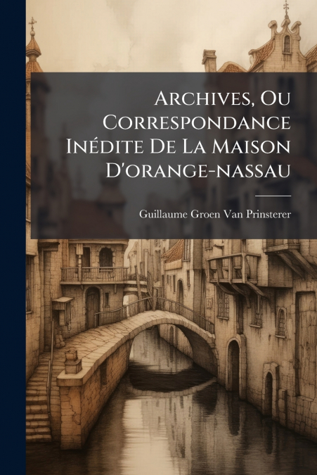 Archives, Ou Correspondance Inédite De La Maison D’orange-nassau