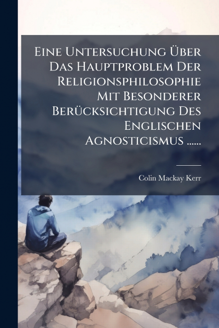 Eine Untersuchung Über Das Hauptproblem Der Religionsphilosophie Mit Besonderer Berücksichtigung Des Englischen Agnosticismus ......