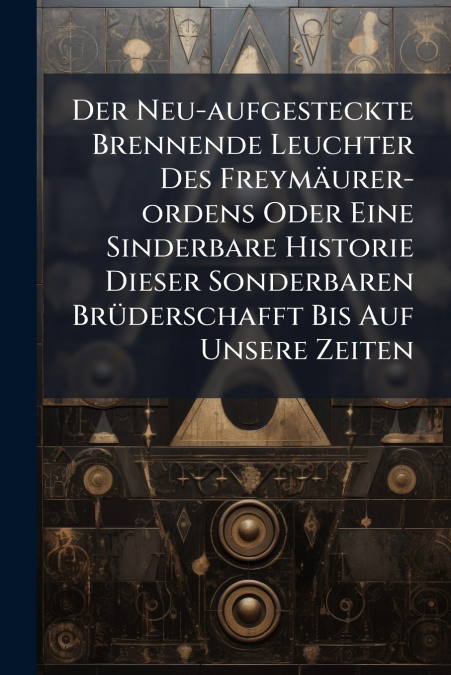Der Neu-aufgesteckte Brennende Leuchter Des Freymäurer-ordens Oder Eine Sinderbare Historie Dieser Sonderbaren Brüderschafft Bis Auf Unsere Zeiten