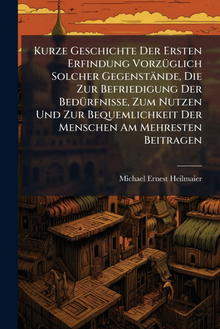Kurze Geschichte Der Ersten Erfindung Vorzüglich Solcher Gegenstände, Die Zur Befriedigung Der Bedürfnisse, Zum Nutzen Und Zur Bequemlichkeit Der Menschen Am Mehresten Beitragen