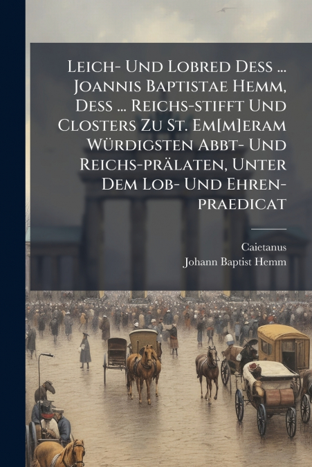 Leich- Und Lobred Deß ... Joannis Baptistae Hemm, Deß ... Reichs-stifft Und Closters Zu St. Em[m]eram Würdigsten Abbt- Und Reichs-prälaten, Unter Dem Lob- Und Ehren-praedicat