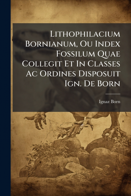 Lithophilacium Bornianum, Ou Index Fossilum Quae Collegit Et In Classes Ac Ordines Disposuit Ign. De Born