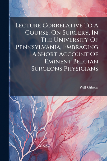 Lecture Correlative To A Course, On Surgery, In The University Of Pennsylvania, Embracing A Short Account Of Eminent Belgian Surgeons Physicians