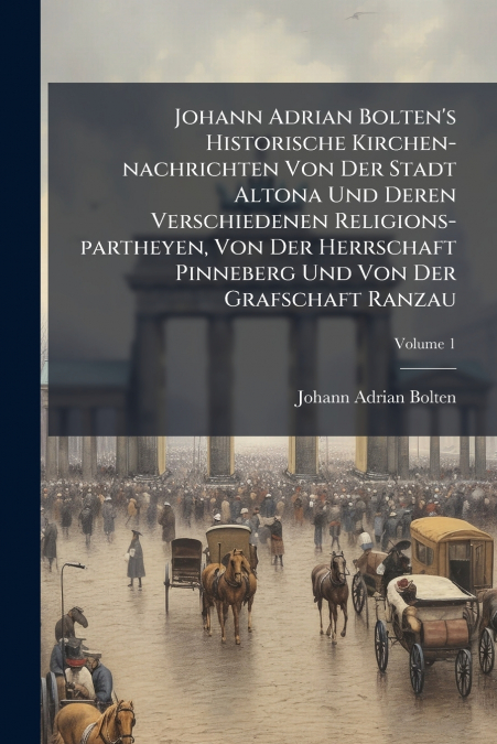 Johann Adrian Bolten’s Historische Kirchen-nachrichten Von Der Stadt Altona Und Deren Verschiedenen Religions-partheyen, Von Der Herrschaft Pinneberg Und Von Der Grafschaft Ranzau; Volume 1