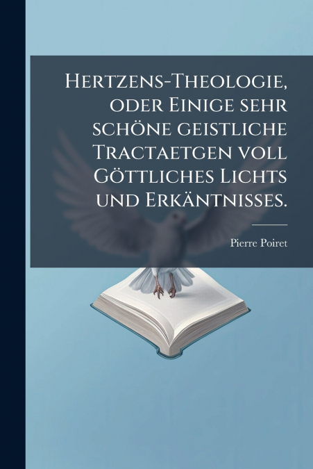 Hertzens-Theologie, oder Einige sehr schöne geistliche Tractaetgen voll Göttliches Lichts und Erkäntnisses.
