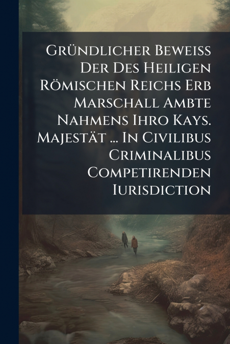 Gründlicher Beweiß Der Des Heiligen Römischen Reichs Erb Marschall Ambte Nahmens Ihro Kays. Majestät ... In Civilibus Criminalibus Competirenden Iurisdiction