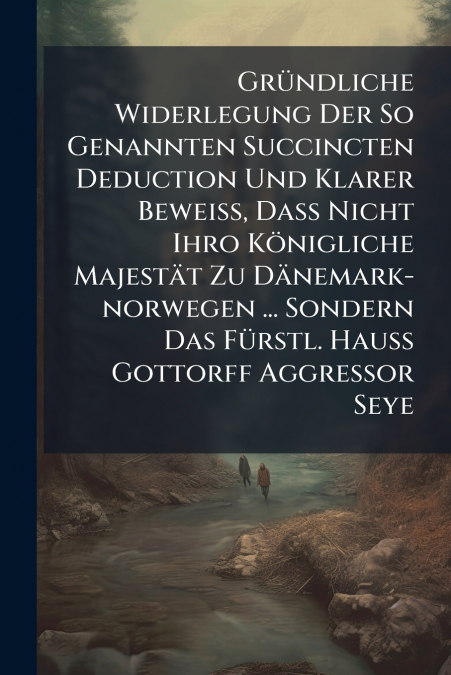 Gründliche Widerlegung Der So Genannten Succincten Deduction Und Klarer Beweiß, Daß Nicht Ihro Königliche Majestät Zu Dänemark-norwegen ... Sondern Das Fürstl. Hauß Gottorff Aggressor Seye
