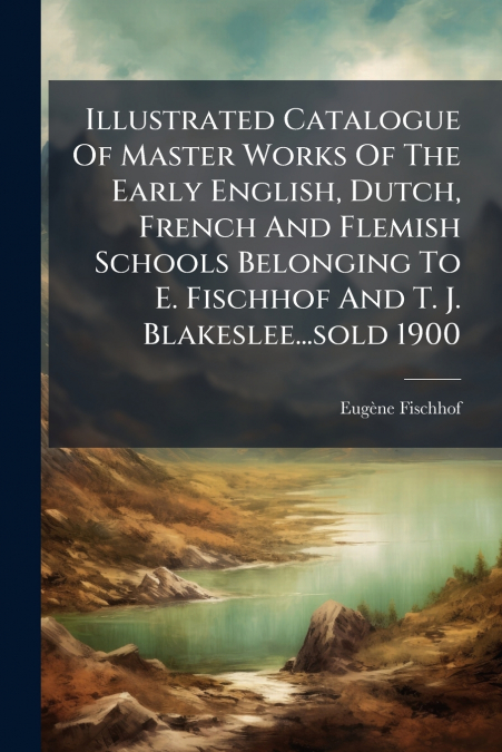 Illustrated Catalogue Of Master Works Of The Early English, Dutch, French And Flemish Schools Belonging To E. Fischhof And T. J. Blakeslee...sold 1900