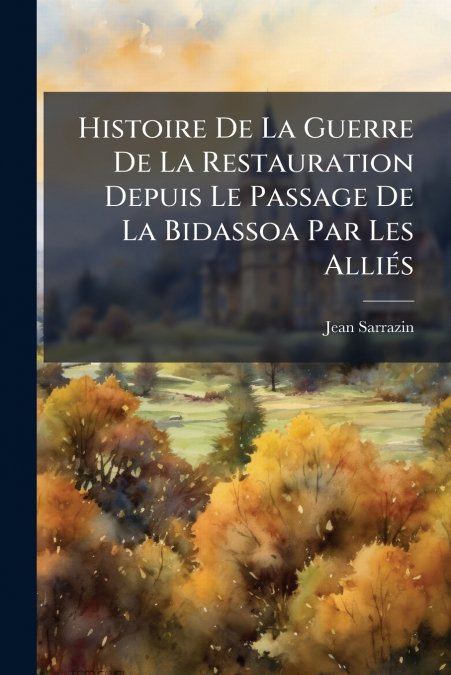 Histoire De La Guerre De La Restauration Depuis Le Passage De La Bidassoa Par Les Alliés