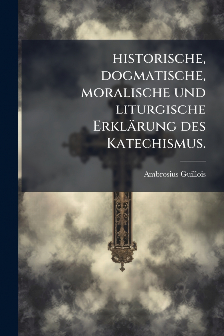 historische, dogmatische, moralische und liturgische Erklärung des Katechismus.