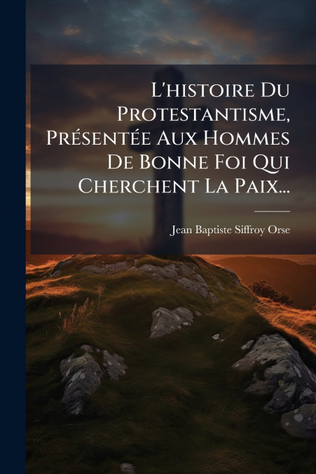 L’histoire Du Protestantisme, Présentée Aux Hommes De Bonne Foi Qui Cherchent La Paix...