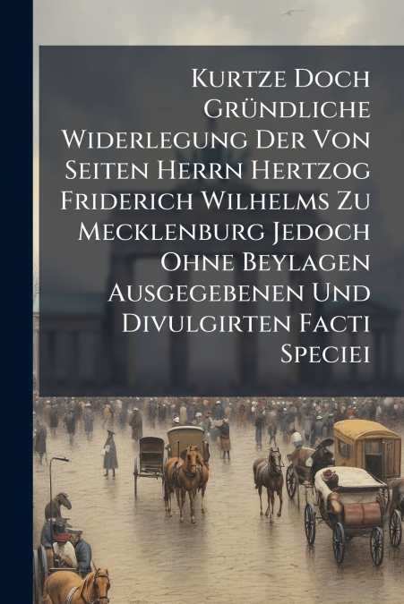 Kurtze Doch Gründliche Widerlegung Der Von Seiten Herrn Hertzog Friderich Wilhelms Zu Mecklenburg Jedoch Ohne Beylagen Ausgegebenen Und Divulgirten Facti Speciei