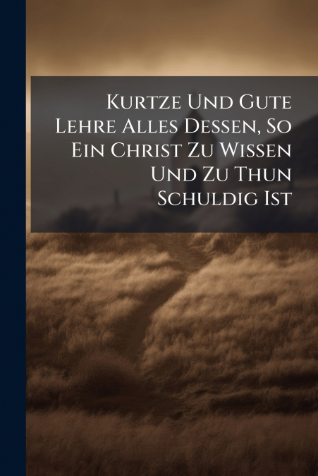 Kurtze Und Gute Lehre Alles Dessen, So Ein Christ Zu Wissen Und Zu Thun Schuldig Ist
