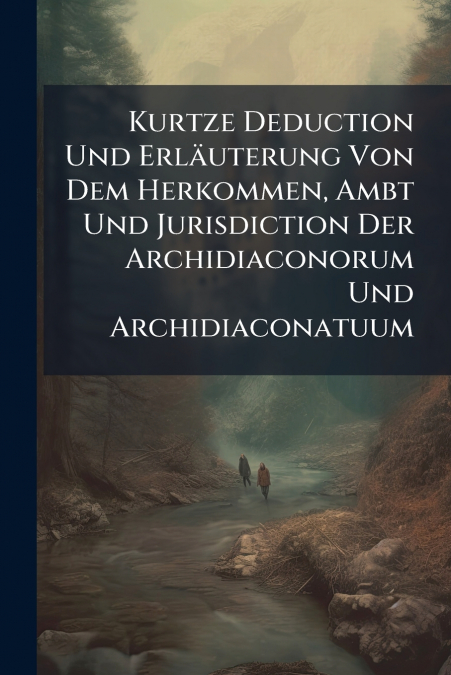 Kurtze Deduction Und Erläuterung Von Dem Herkommen, Ambt Und Jurisdiction Der Archidiaconorum Und Archidiaconatuum