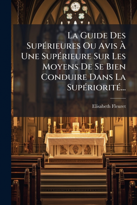 La Guide Des Supérieures Ou Avis À Une Supérieure Sur Les Moyens De Se Bien Conduire Dans La Supériorité...