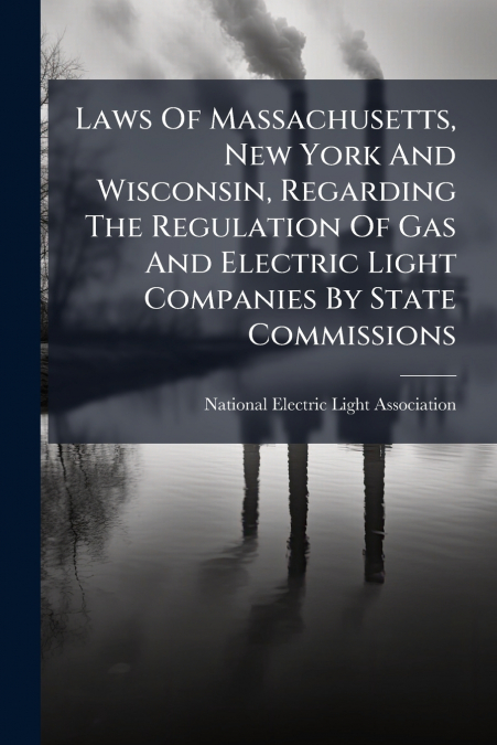 Laws Of Massachusetts, New York And Wisconsin, Regarding The Regulation Of Gas And Electric Light Companies By State Commissions