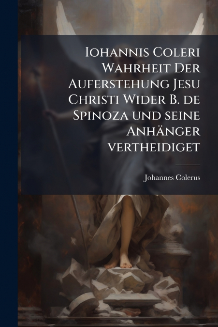 Iohannis Coleri Wahrheit Der Auferstehung Jesu Christi Wider B. de Spinoza und seine Anhänger vertheidiget