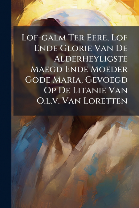 Lof-galm Ter Eere, Lof Ende Glorie Van De Alderheyligste Maegd Ende Moeder Gode Maria, Gevoegd Op De Litanie Van O.l.v. Van Loretten