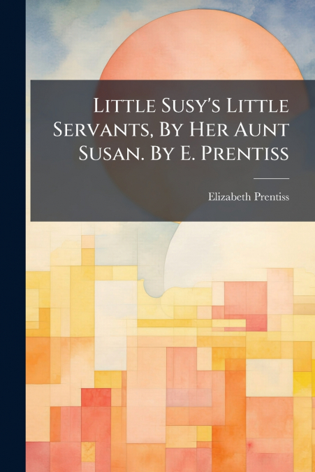 Little Susy’s Little Servants, By Her Aunt Susan. By E. Prentiss