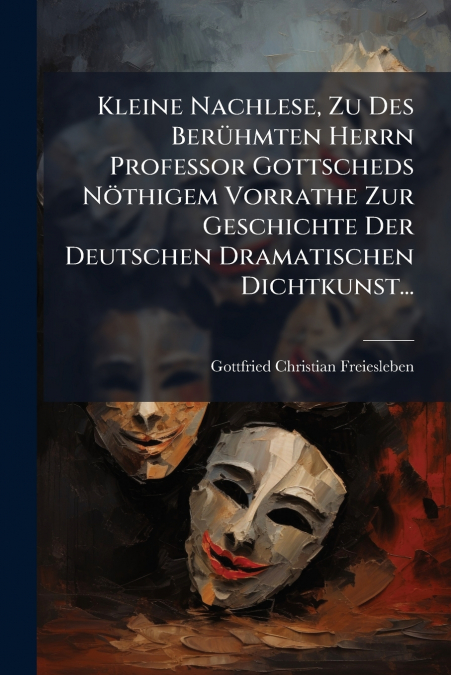 Kleine Nachlese, Zu Des Berühmten Herrn Professor Gottscheds Nöthigem Vorrathe Zur Geschichte Der Deutschen Dramatischen Dichtkunst...