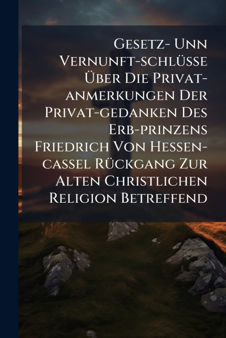 Gesetz- Unn Vernunft-schlüsse Über Die Privat-anmerkungen Der Privat-gedanken Des Erb-prinzens Friedrich Von Hessen-cassel Rückgang Zur Alten Christlichen Religion Betreffend