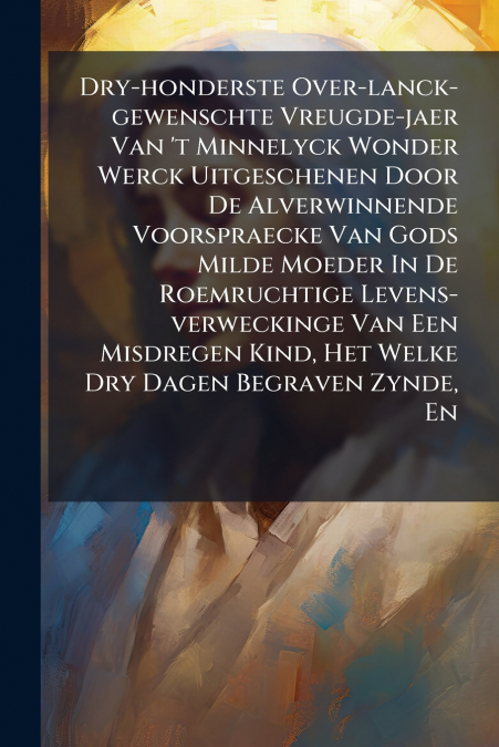 Dry-honderste Over-lanck-gewenschte Vreugde-jaer Van ’t Minnelyck Wonder Werck Uitgeschenen Door De Alverwinnende Voorspraecke Van Gods Milde Moeder In De Roemruchtige Levens-verweckinge Van Een Misdr
