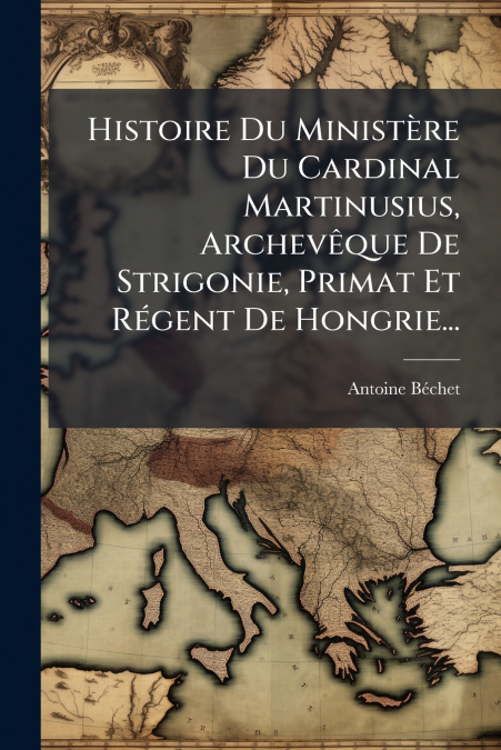 Histoire Du Ministère Du Cardinal Martinusius, Archevêque De Strigonie, Primat Et Régent De Hongrie...