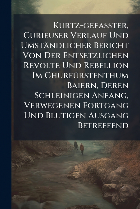 Kurtz-gefaßter, Curieuser Verlauf Und Umständlicher Bericht Von Der Entsetzlichen Revolte Und Rebellion Im Churfürstenthum Baiern, Deren Schleinigen Anfang, Verwegenen Fortgang Und Blutigen Ausgang Be