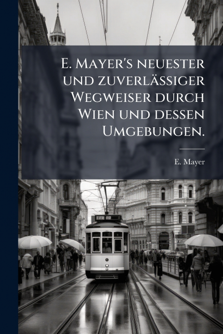 E. Mayer’s neuester und zuverlässiger Wegweiser durch Wien und dessen Umgebungen.