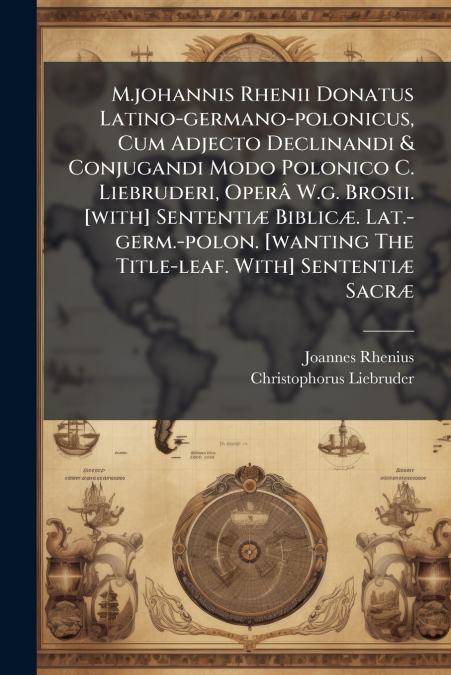 M.johannis Rhenii Donatus Latino-germano-polonicus, Cum Adjecto Declinandi & Conjugandi Modo Polonico C. Liebruderi, Operâ W.g. Brosii. [with] Sententiæ Biblicæ. Lat.-germ.-polon. [wanting The Title-l